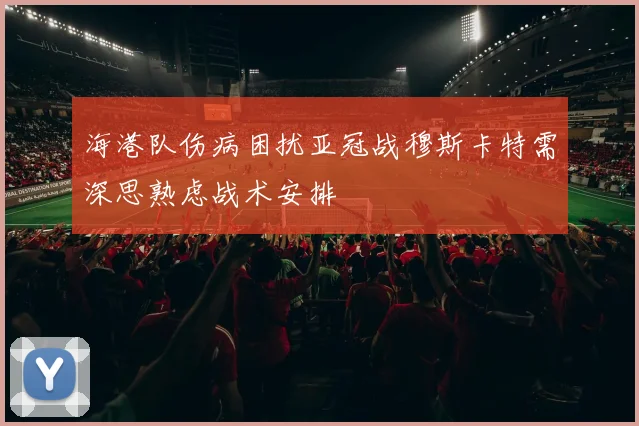 海港队伤病困扰亚冠战穆斯卡特需深思熟虑战术安排