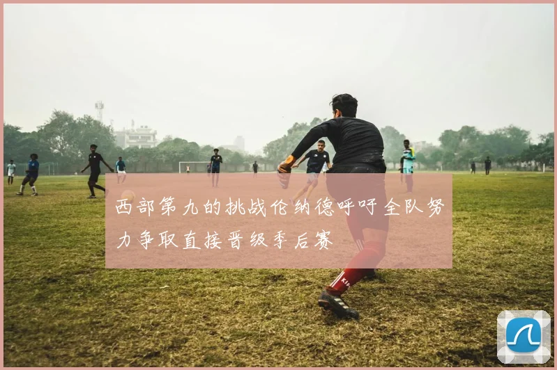 西部第九的挑战伦纳德呼吁全队努力争取直接晋级季后赛