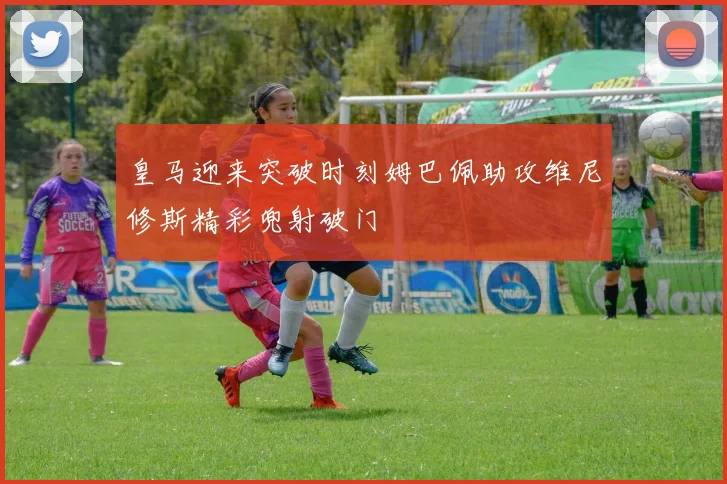皇马迎来突破时刻姆巴佩助攻维尼修斯精彩兜射破门