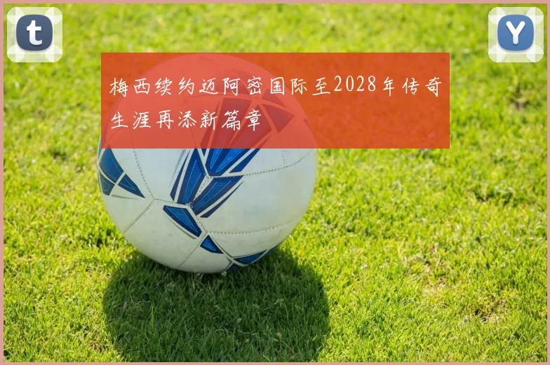 梅西续约迈阿密国际至2028年传奇生涯再添新篇章