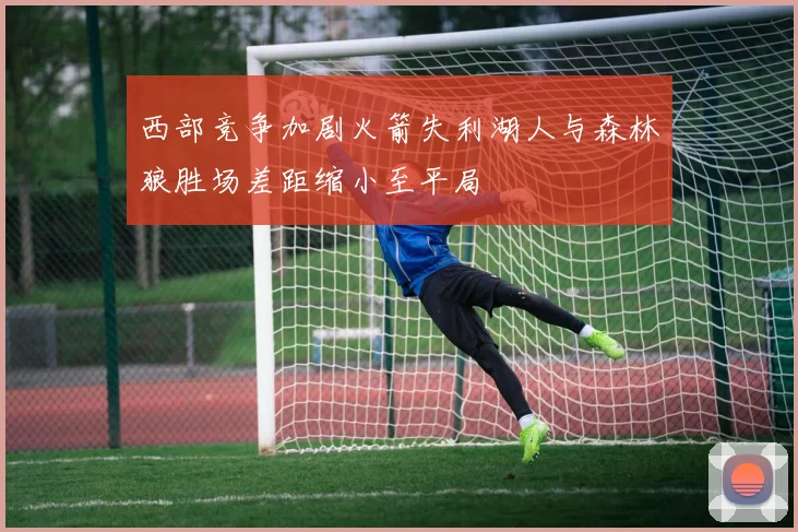 西部竞争加剧火箭失利湖人与森林狼胜场差距缩小至平局