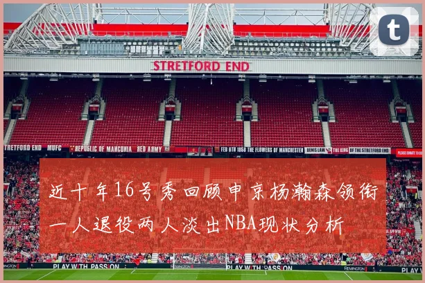 近十年16号秀回顾申京杨瀚森领衔一人退役两人淡出NBA现状分析