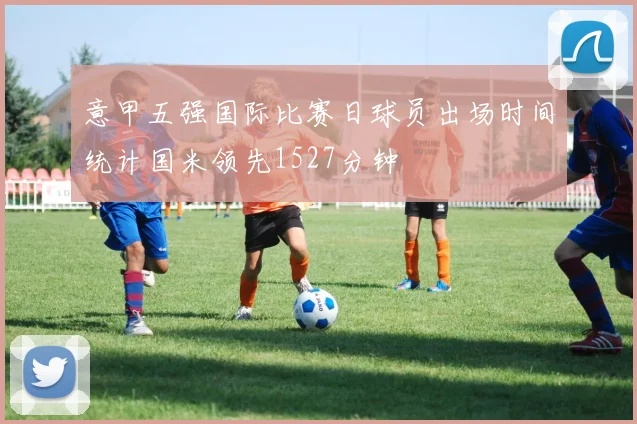 意甲五强国际比赛日球员出场时间统计国米领先1527分钟